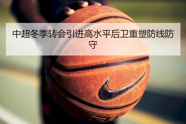 中超冬季转会引进高水平后卫重塑防线防守